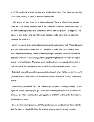 a lot. We must think why is it like that, and what is its function. From these, we may just
put it in our drawing or ideas of an attractive building.
After you've got everything done, it is time to draw. These are few kind of ways to
draw, we could just sit there and look at the object and draw from sunrise to sunset. Or
we can also take picture with a camera and draw it from the picture. For beginner , we
advise to take picture and draw from it, as it already had a frame and it is easier to
measure the scale of it.
When you start to draw, always begin drawings along the edges first. This will prevent
you from running out of space later on. It’s better to make little marks halfway along
each edge of my drawing. These marks will give you a smaller distances to measure
between when you’re staring at your blank paper trying to figure out where along the
edges you should begin. There is a great way to get correct perspective lines, that is
make sure that the two diagonal lines at the bottom of your drawing were correct.
Extend all original lines until they connected with each other. While you do this, you’ll
generally want to keep moving all around the paper so that whole drawing progresses
evenly.
Your drawing won’t work if you are looking at your paper more than your object. If your
eyes are always on your paper, you won’t ever be seeing what you’re supposed to be
drawing. So when you draw, flick your eyes back and forth and never let them rest for
too long in one place.
Once the line drawing is done, start filling in the darkest shadows first. Remember to
look for areas of reflected light on the shadow sides of objects. Almost everything
 