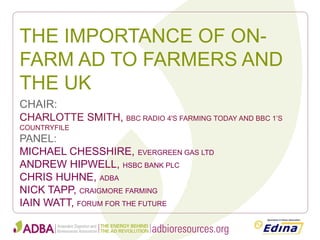 THE IMPORTANCE OF ON- FARM AD TO FARMERS AND THE UK 
CHAIR: 
CHARLOTTE SMITH, BBC RADIO 4'S FARMING TODAY AND BBC 1’S COUNTRYFILE 
PANEL: 
MICHAEL CHESSHIRE, EVERGREEN GAS LTD 
ANDREW HIPWELL, HSBC BANK PLC 
CHRIS HUHNE, ADBA 
NICK TAPP, CRAIGMORE FARMING 
IAIN WATT, FORUM FOR THE FUTURE  