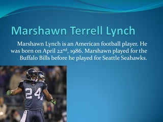 Marshawn Lynch is an American football player. He
was born on April 22nd, 1986. Marshawn played for the
Buffalo Bills before he played for Seattle Seahawks.
 