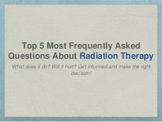 Top 5 Most Frequently Asked 
Questions About Radiation Therapy 
What does it do? Will it hurt? Get informed and make the right 
decision! 
 