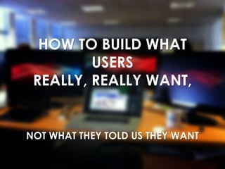 HOW TO BUILD WHAT
USERS
REALLY, REALLY WANT,
NOT WHAT THEY TOLD US THEY WANT
 