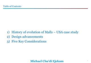 1
Michael Chu’di Ejekam
Table of Contents
1
1)  History of evolution of Malls – USA case study
2)  Design advancements
3)  Five Key Considerations
 