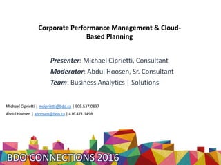 Presenter: Michael Ciprietti, Consultant
Moderator: Abdul Hoosen, Sr. Consultant
Team: Business Analytics | Solutions
Michael Ciprietti | mciprietti@bdo.ca | 905.537.0897
Abdul Hoosen | ahoosen@bdo.ca | 416.471.1498
Corporate Performance Management & Cloud-
Based Planning
 