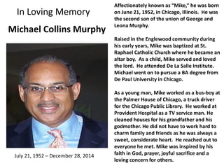In Loving Memory
Michael Collins Murphy
Affectionately known as “Mike,” he was born
on June 21, 1952, in Chicago, Illinois. He was
the second son of the union of George and
Leona Murphy.
Raised in the Englewood community during
his early years, Mike was baptized at St.
Raphael Catholic Church where he became an
altar boy. As a child, Mike served and loved
the lord. He attended De La Salle Institute.
Michael went on to pursue a BA degree from
De Paul University in Chicago.
As a young man, Mike worked as a bus-boy at
the Palmer House of Chicago, a truck driver
for the Chicago Public Library. He worked at
Provident Hospital as a TV service man. He
cleaned houses for his grandfather and his
godmother. He did not have to work hard to
charm family and friends as he was always a
sweet, considerate heart. He reached out to
everyone he met. Mike was inspired by his
faith in God, prayer, joyful sacrifice and a
loving concern for others.
July 21, 1952 – December 28, 2014
 