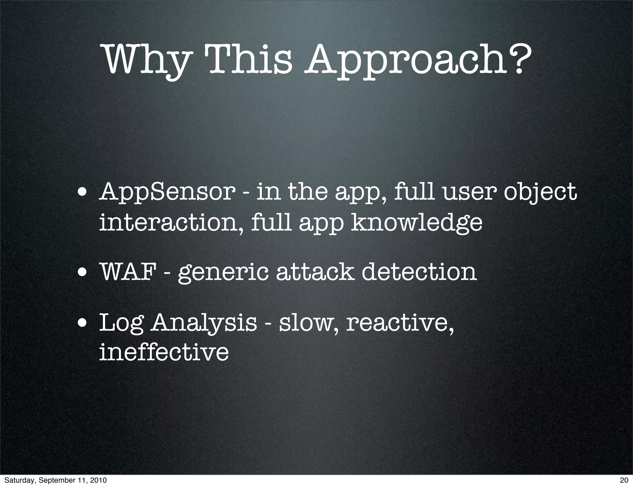 Why This Approach?

                  • AppSensor - in the app, full user object
                         interaction, full app knowledge
                  • WAF - generic attack detection
                  • Log Analysis - slow, reactive,
                         ineffective



Saturday, September 11, 2010                                   20
 