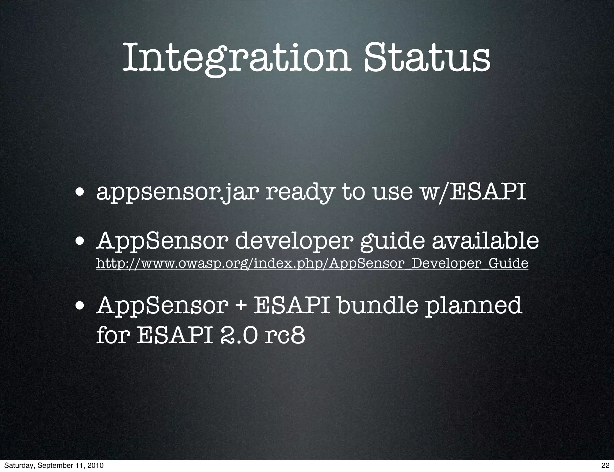 Integration Status


                  • appsensor.jar ready to use w/ESAPI
                  • AppSensor developer guide available
                         http://www.owasp.org/index.php/AppSensor_Developer_Guide


                  • AppSensor + ESAPI bundle planned
                         for ESAPI 2.0 rc8



Saturday, September 11, 2010                                                        22
 