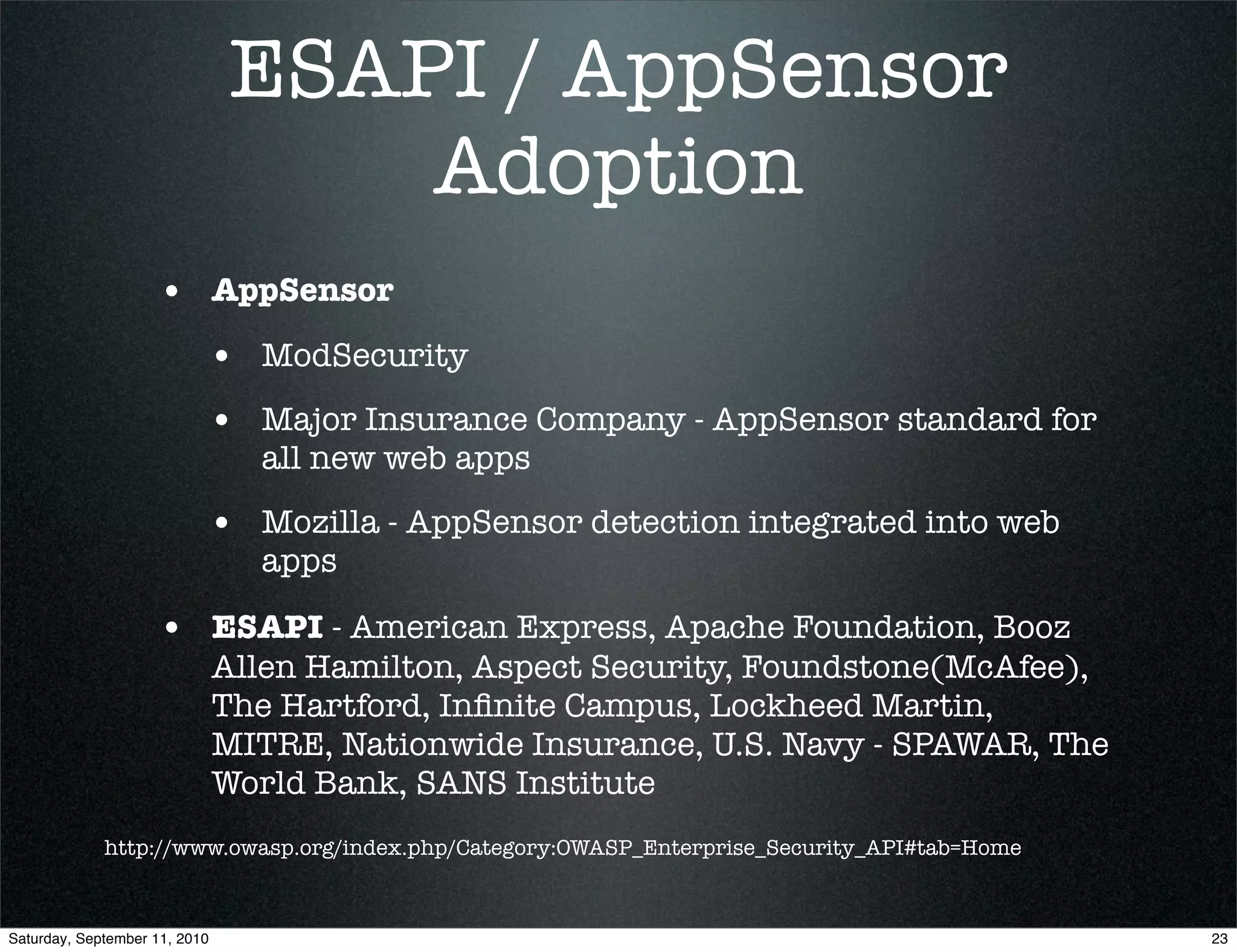 ESAPI / AppSensor
                                    Adoption
                    • AppSensor
                           • ModSecurity
                           • Major Insurance Company - AppSensor standard for
                                 all new web apps

                           • Mozilla - AppSensor detection integrated into web
                                 apps

                    • ESAPI - American Express, Apache Foundation, Booz
                               Allen Hamilton, Aspect Security, Foundstone(McAfee),
                               The Hartford, Inﬁnite Campus, Lockheed Martin,
                               MITRE, Nationwide Insurance, U.S. Navy - SPAWAR, The
                               World Bank, SANS Institute
             http://www.owasp.org/index.php/Category:OWASP_Enterprise_Security_API#tab=Home



Saturday, September 11, 2010                                                                  23
 
