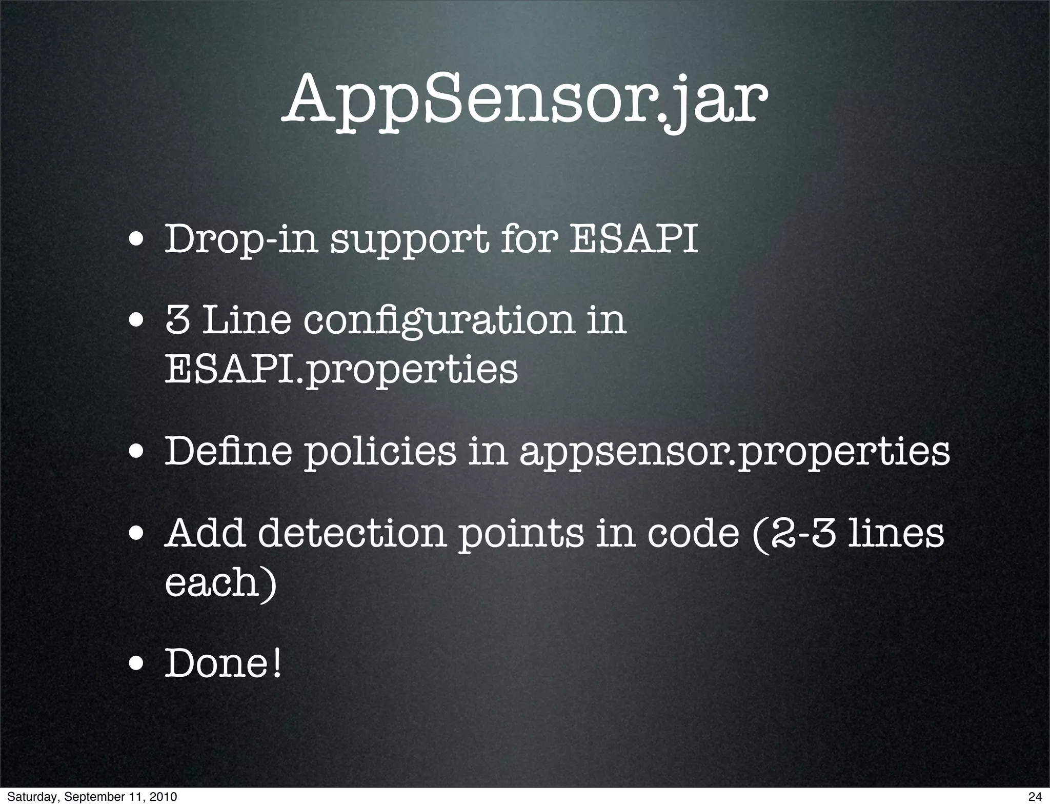 AppSensor.jar
                  • Drop-in support for ESAPI
                  • 3 Line conﬁguration in
                         ESAPI.properties

                  • Deﬁne policies in appsensor.properties
                  • Add detection points in code (2-3 lines
                         each)
                  • Done!

Saturday, September 11, 2010                                  24
 