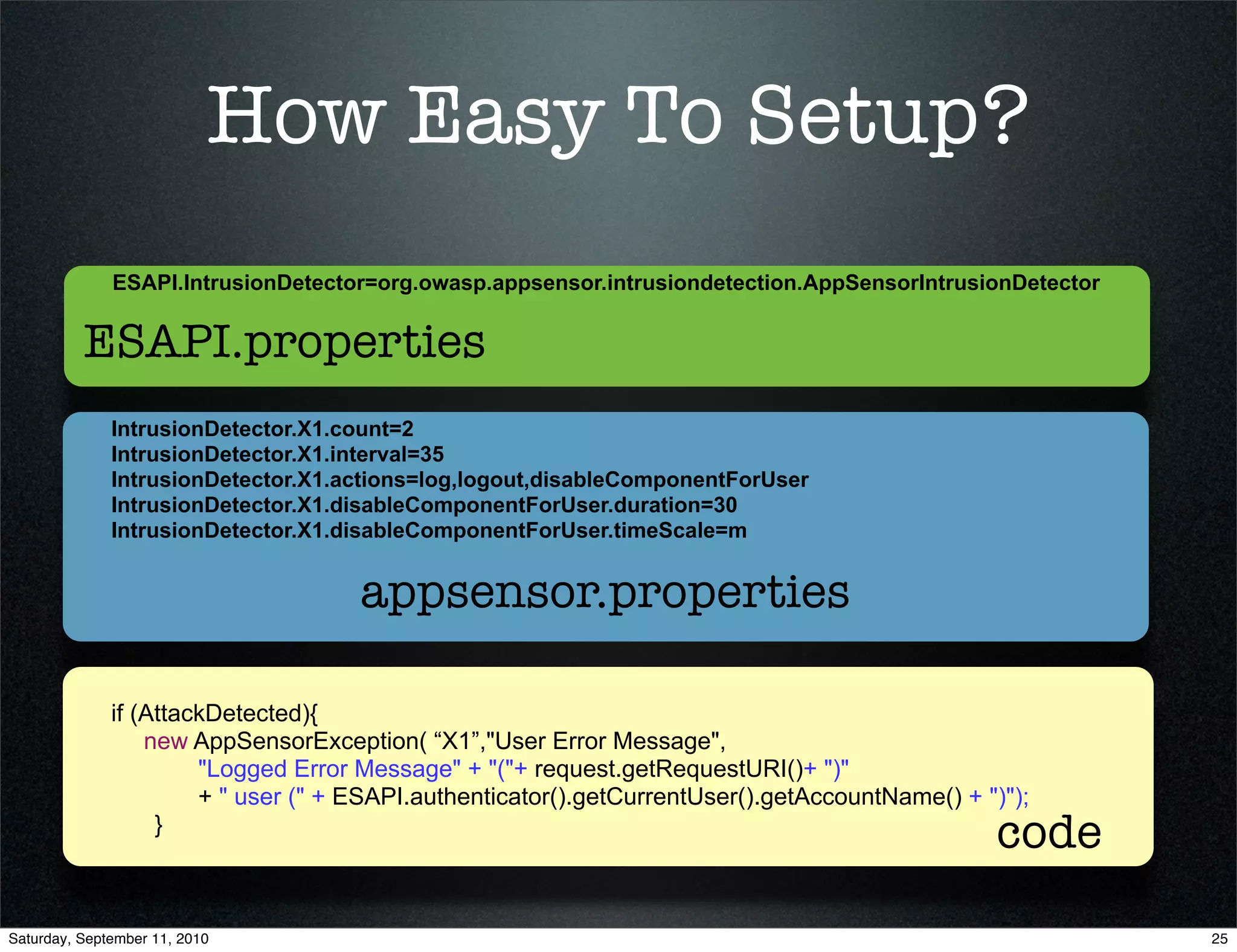 How Easy To Setup?
              ESAPI.IntrusionDetector=org.owasp.appsensor.intrusiondetection.AppSensorIntrusionDetector


          ESAPI.properties
              IntrusionDetector.X1.count=2
              IntrusionDetector.X1.interval=35
              IntrusionDetector.X1.actions=log,logout,disableComponentForUser
              IntrusionDetector.X1.disableComponentForUser.duration=30
              IntrusionDetector.X1.disableComponentForUser.timeScale=m


                                     appsensor.properties

              if (AttackDetected){
                  new AppSensorException( “X1”,"User Error Message",
                       "Logged Error Message" + "("+ request.getRequestURI()+ ")"
                       + " user (" + ESAPI.authenticator().getCurrentUser().getAccountName() + ")");
                   }
                                                                                                code
Saturday, September 11, 2010                                                                              25
 