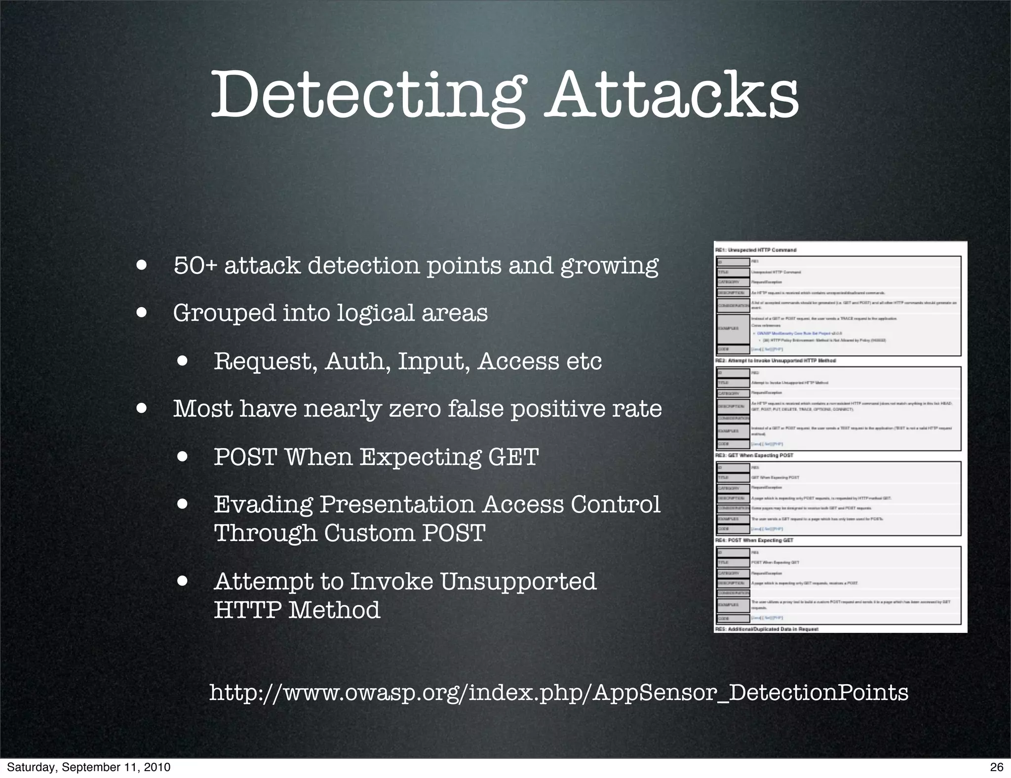 Detecting Attacks

                    •          50+ attack detection points and growing

                    •          Grouped into logical areas

                           •      Request, Auth, Input, Access etc

                    •          Most have nearly zero false positive rate

                           •      POST When Expecting GET

                           •      Evading Presentation Access Control
                                  Through Custom POST

                           •      Attempt to Invoke Unsupported
                                  HTTP Method


                                  http://www.owasp.org/index.php/AppSensor_DetectionPoints


Saturday, September 11, 2010                                                                 26
 
