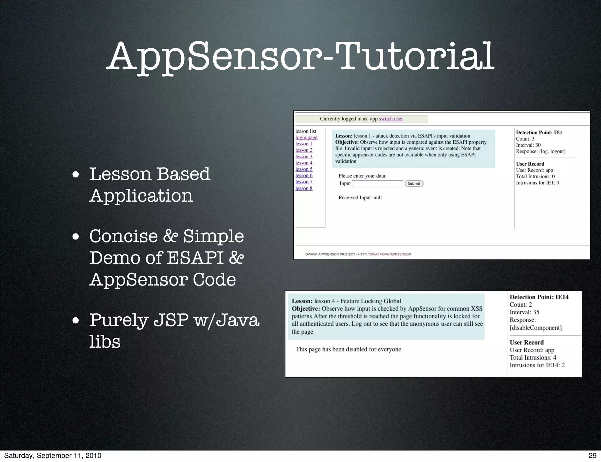AppSensor-Tutorial

                  • Lesson Based
                        Application

                  • Concise & Simple
                        Demo of ESAPI &
                        AppSensor Code

                  • Purely JSP w/Java
                        libs




Saturday, September 11, 2010                        29
 