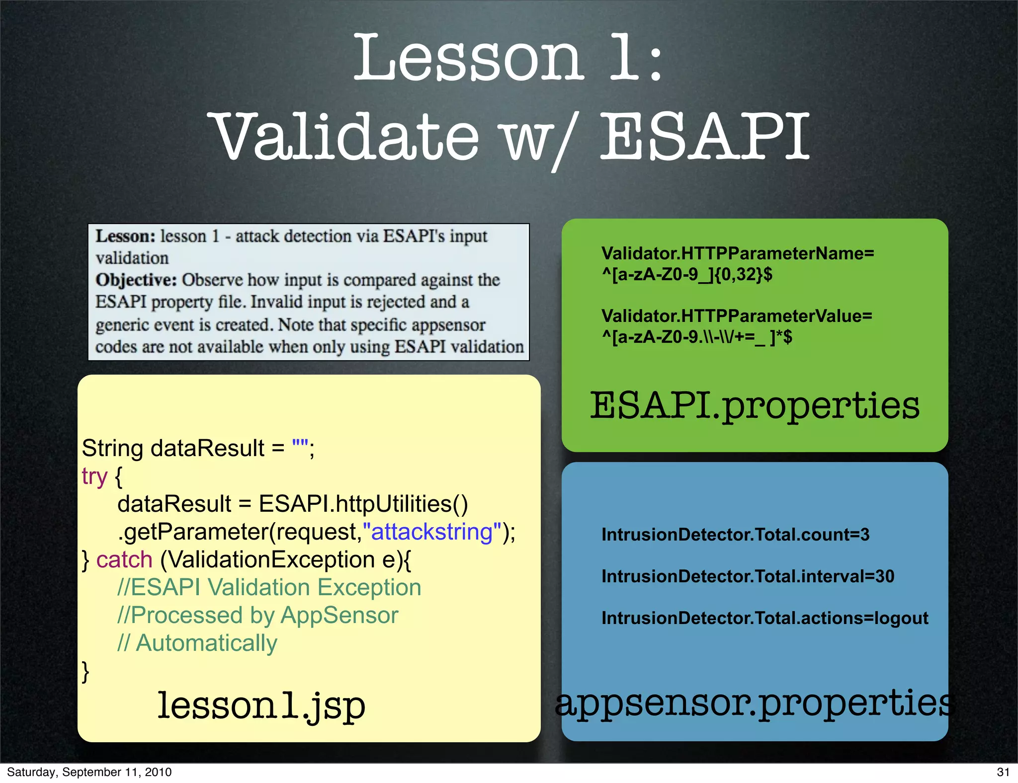 Lesson 1:
                               Validate w/ ESAPI
                                                           Validator.HTTPParameterName=
                                                           ^[a-zA-Z0-9_]{0,32}$

                                                           Validator.HTTPParameterValue=
                                                           ^[a-zA-Z0-9.-/+=_ ]*$



                                                          ESAPI.properties
            String dataResult = "";
            try {
                dataResult = ESAPI.httpUtilities()
                .getParameter(request,"attackstring");     IntrusionDetector.Total.count=3
            } catch (ValidationException e){
                                                           IntrusionDetector.Total.interval=30
                //ESAPI Validation Exception
                //Processed by AppSensor                   IntrusionDetector.Total.actions=logout
                // Automatically
            }
                         lesson1.jsp                     appsensor.properties
Saturday, September 11, 2010                                                                        31
 