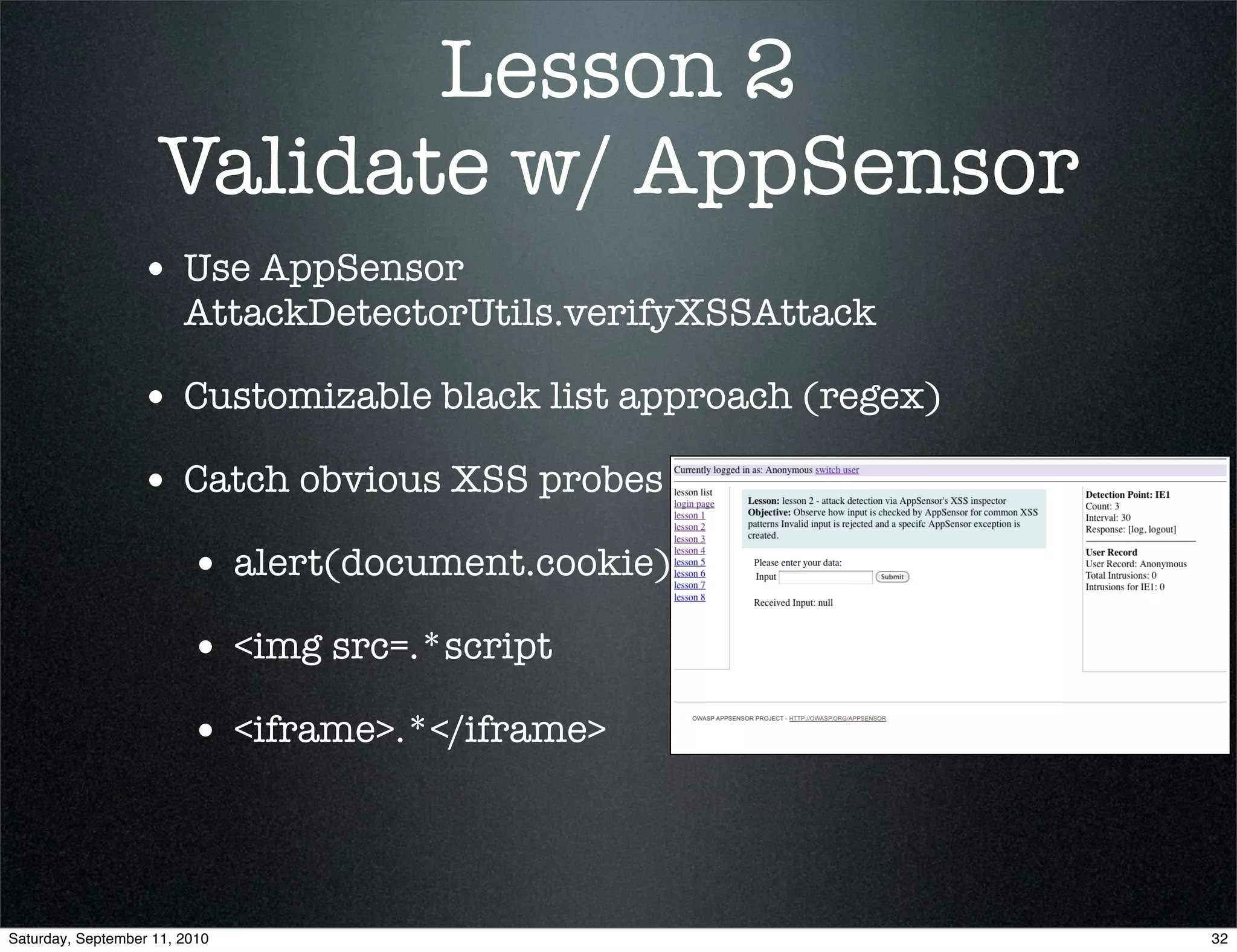 Lesson 2
                    Validate w/ AppSensor
                  • Use AppSensor
                        AttackDetectorUtils.verifyXSSAttack

                  • Customizable black list approach (regex)
                  • Catch obvious XSS probes
                         • alert(document.cookie)
                         • <img src=.*script
                         • <iframe>.*</iframe>



Saturday, September 11, 2010                                   32
 