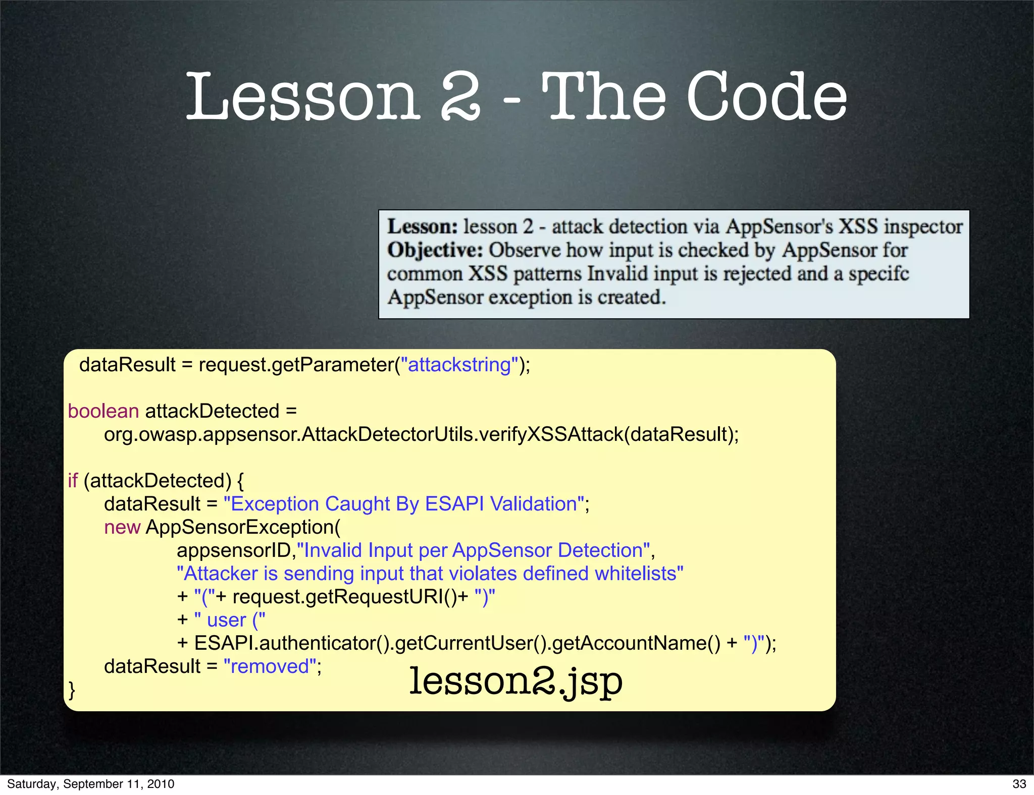 Lesson 2 - The Code


            dataResult = request.getParameter("attackstring");

          boolean attackDetected =
              org.owasp.appsensor.AttackDetectorUtils.verifyXSSAttack(dataResult);

          if (attackDetected) {
               dataResult = "Exception Caught By ESAPI Validation";
               new AppSensorException(
                       appsensorID,"Invalid Input per AppSensor Detection",
                       "Attacker is sending input that violates defined whitelists"
                       + "("+ request.getRequestURI()+ ")"
                       + " user ("
                       + ESAPI.authenticator().getCurrentUser().getAccountName() + ")");
               dataResult = "removed";
          }                                     lesson2.jsp

Saturday, September 11, 2010                                                               33
 