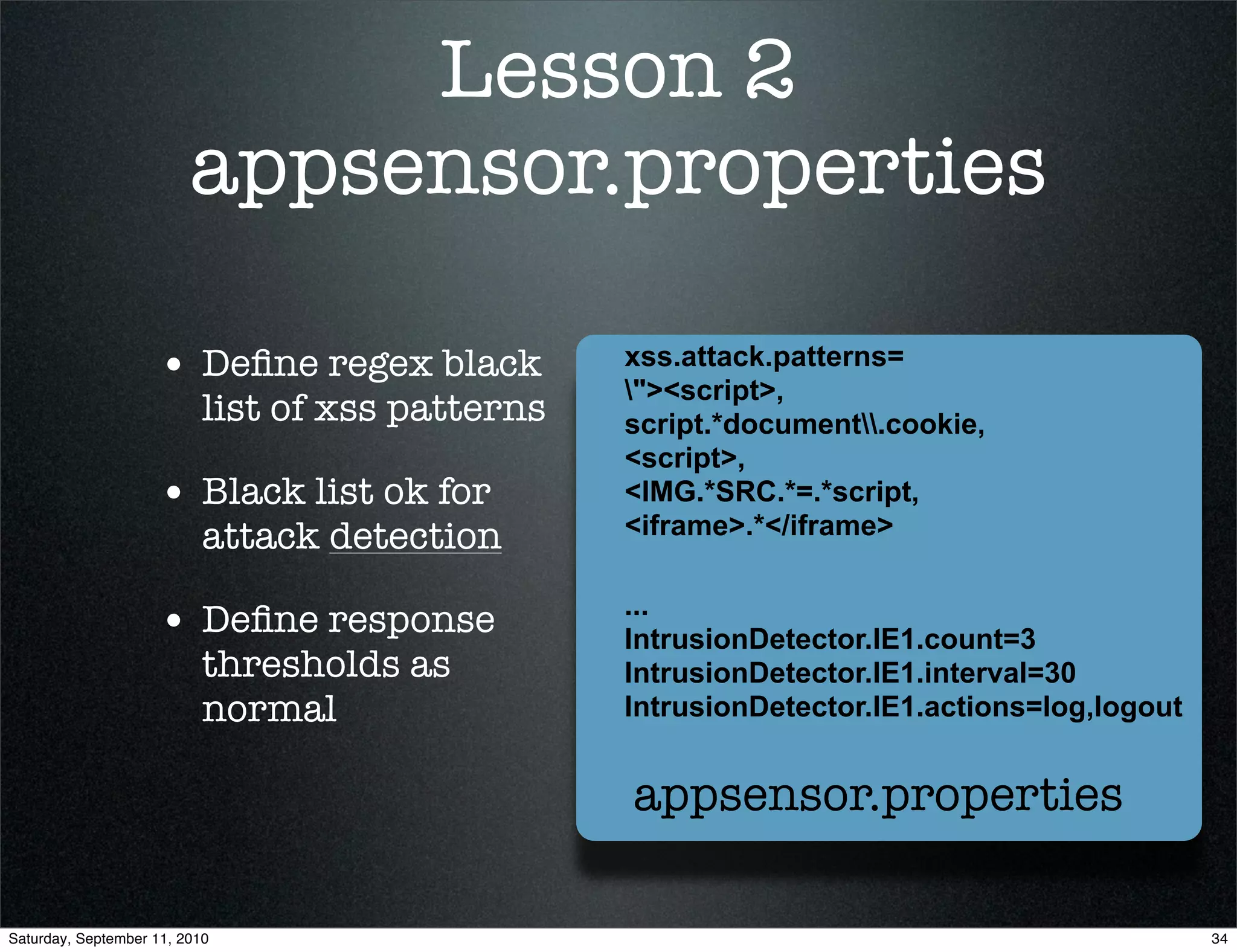 Lesson 2
                         appsensor.properties

                    • Deﬁne regex black           xss.attack.patterns=
                                                  "><script>,
                           list of xss patterns   script.*document.cookie,
                                                  <script>,
                    • Black list ok for           <IMG.*SRC.*=.*script,
                           attack detection       <iframe>.*</iframe>

                                                  ...
                    • Deﬁne response              IntrusionDetector.IE1.count=3
                      thresholds as               IntrusionDetector.IE1.interval=30
                      normal                      IntrusionDetector.IE1.actions=log,logout


                                                  appsensor.properties

Saturday, September 11, 2010                                                                 34
 