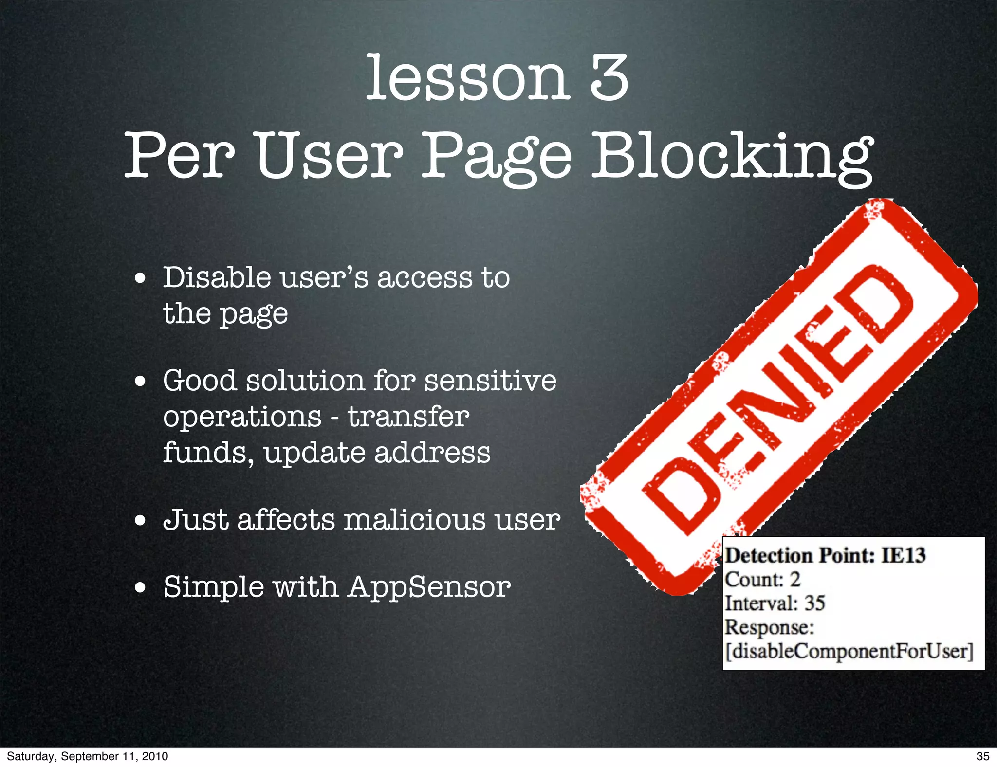 lesson 3
                    Per User Page Blocking
                    • Disable user’s access to
                           the page

                    • Good solution for sensitive
                           operations - transfer
                           funds, update address

                    • Just affects malicious user
                    • Simple with AppSensor



Saturday, September 11, 2010                        35
 