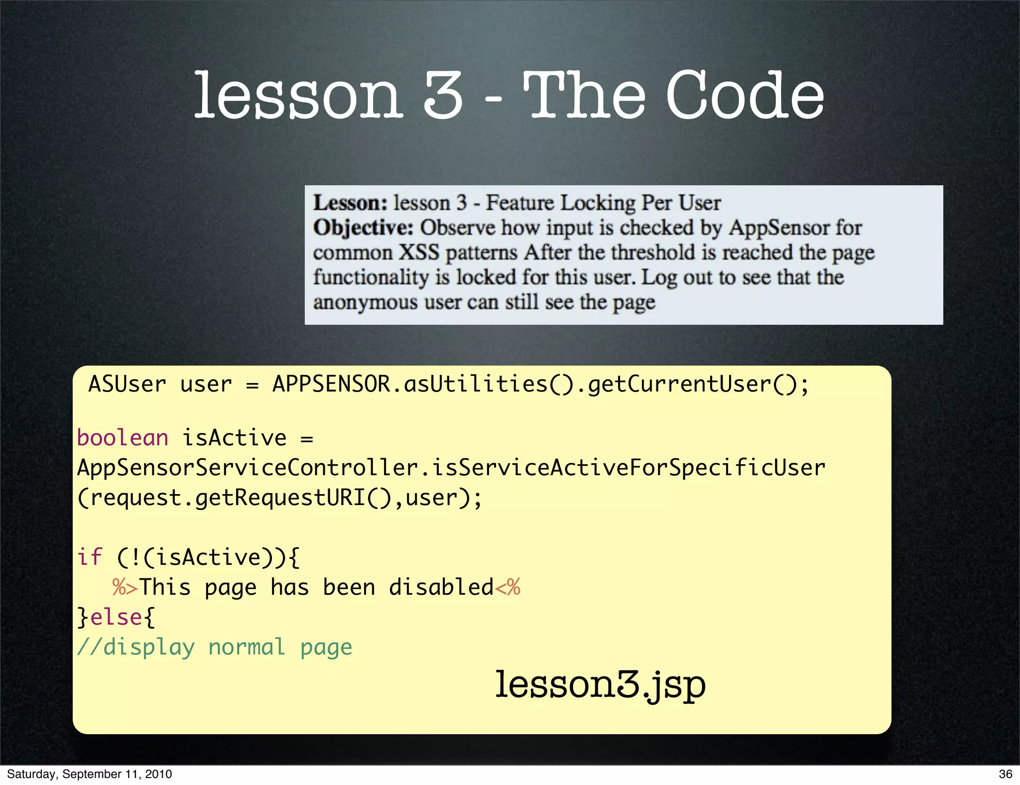 lesson 3 - The Code


             ASUser user = APPSENSOR.asUtilities().getCurrentUser();

           boolean isActive =
           AppSensorServiceController.isServiceActiveForSpecificUser
           (request.getRequestURI(),user);

           if (!(isActive)){
           	 %>This page has been disabled<%
           }else{
           //display normal page
                                           lesson3.jsp

Saturday, September 11, 2010                                           36
 