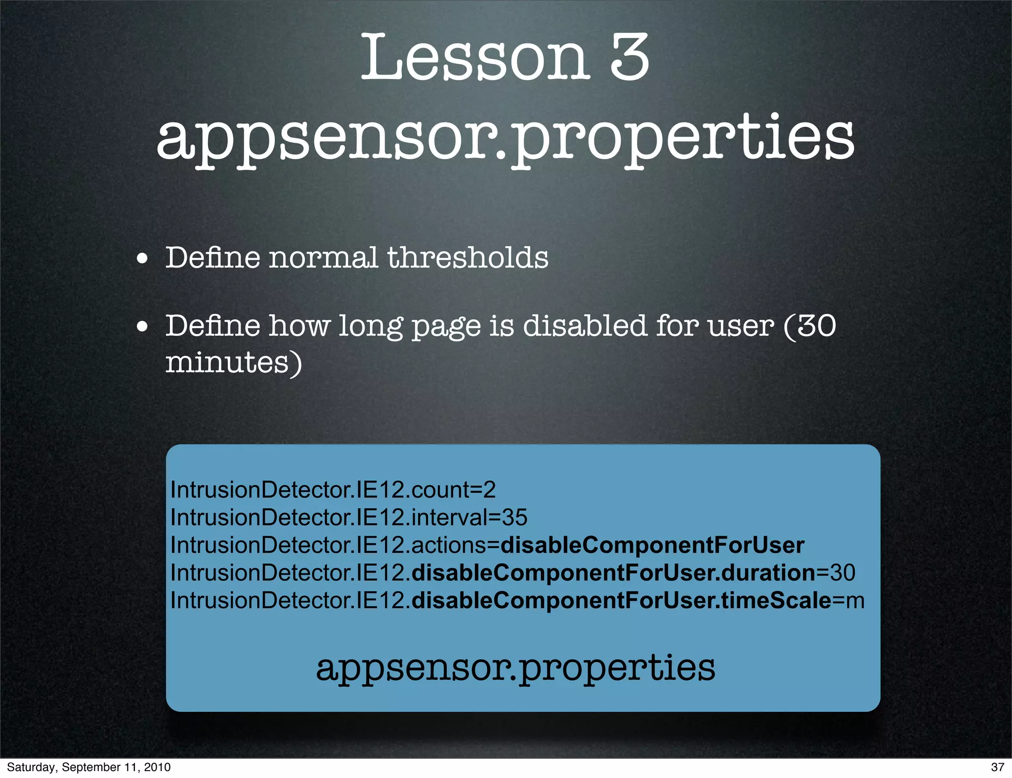 Lesson 3
                         appsensor.properties
                    • Deﬁne normal thresholds
                    • Deﬁne how long page is disabled for user (30
                           minutes)


                           IntrusionDetector.IE12.count=2
                           IntrusionDetector.IE12.interval=35
                           IntrusionDetector.IE12.actions=disableComponentForUser
                           IntrusionDetector.IE12.disableComponentForUser.duration=30
                           IntrusionDetector.IE12.disableComponentForUser.timeScale=m


                                       appsensor.properties

Saturday, September 11, 2010                                                            37
 