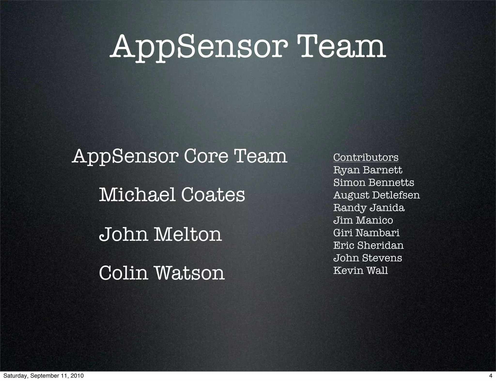 AppSensor Team


                       AppSensor Core Team      Contributors
                                                Ryan Barnett
                                                Simon Bennetts
                               Michael Coates   August Detlefsen
                                                Randy Janida
                                                Jim Manico
                               John Melton      Giri Nambari
                                                Eric Sheridan
                                                John Stevens
                               Colin Watson     Kevin Wall




Saturday, September 11, 2010                                       4
 