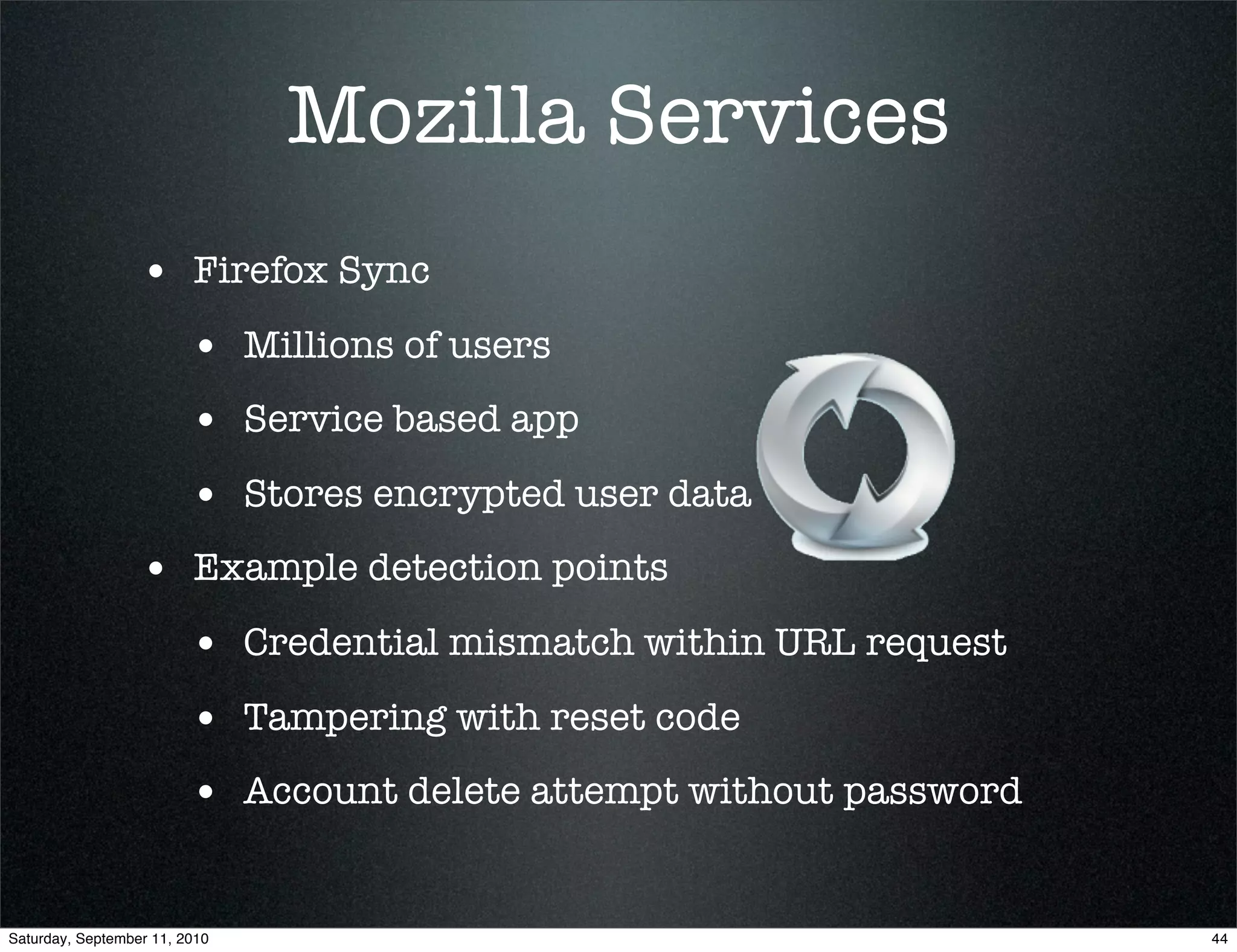 Mozilla Services
                  • Firefox Sync
                         • Millions of users
                         • Service based app
                         • Stores encrypted user data
                  • Example detection points
                         • Credential mismatch within URL request
                         • Tampering with reset code
                         • Account delete attempt without password

Saturday, September 11, 2010                                         44
 