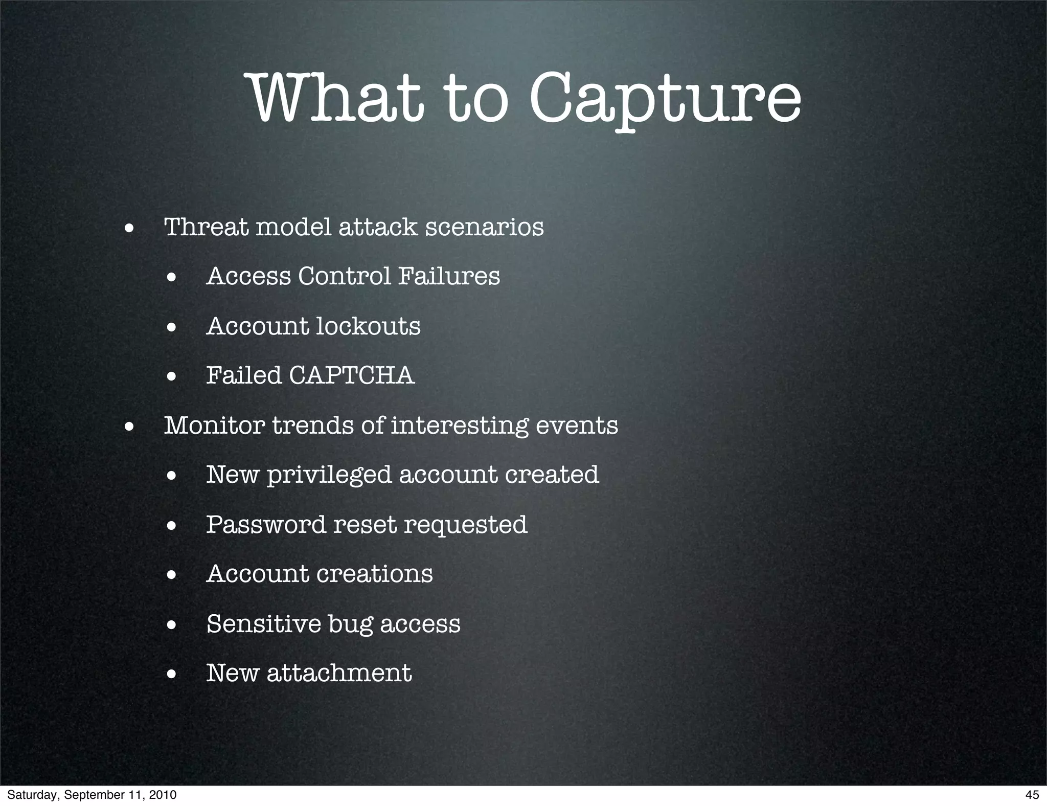 What to Capture
                  • Threat model attack scenarios
                         • Access Control Failures
                         • Account lockouts
                         • Failed CAPTCHA
                  • Monitor trends of interesting events
                         • New privileged account created
                         • Password reset requested
                         • Account creations
                         • Sensitive bug access
                         • New attachment


Saturday, September 11, 2010                                45
 