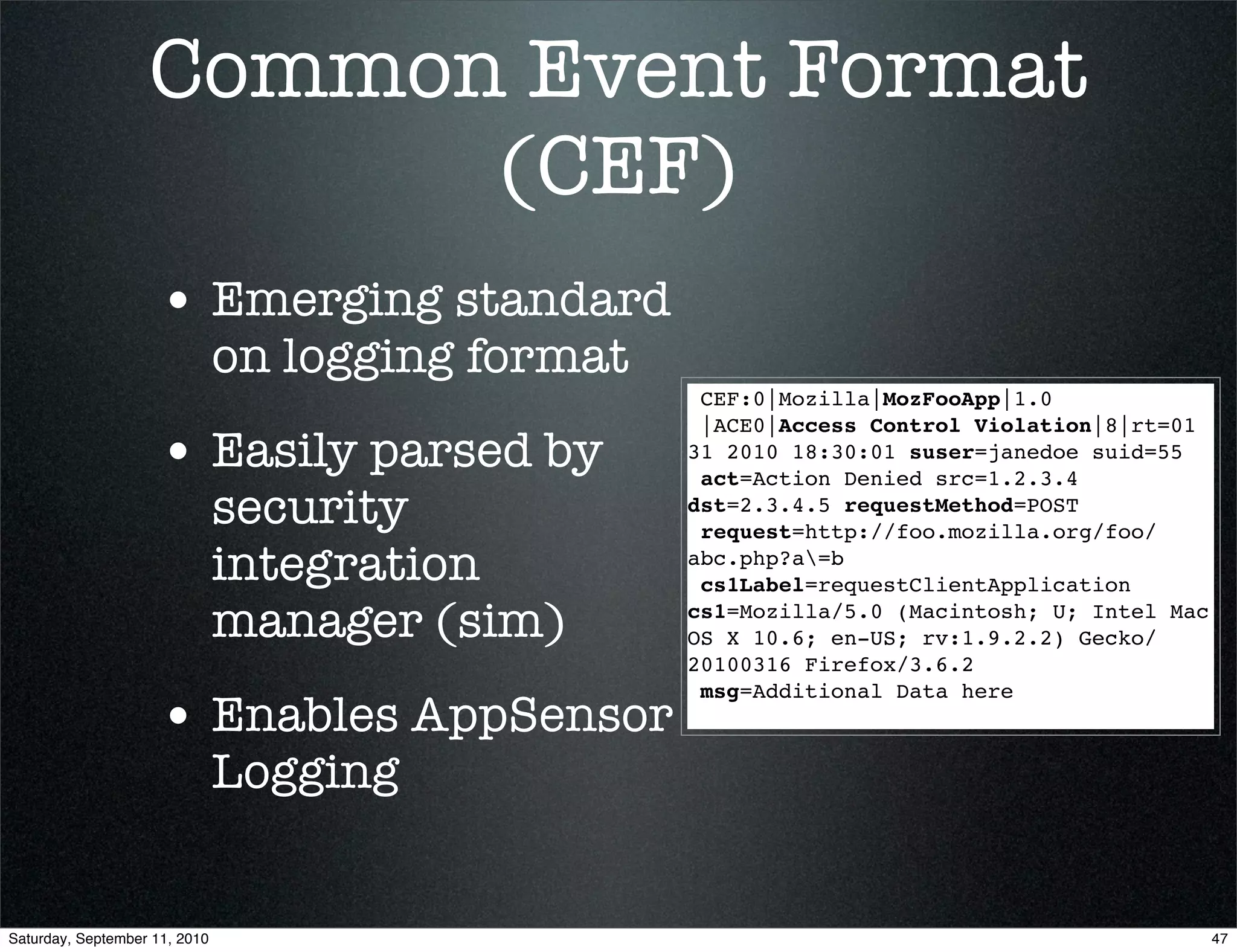 Common Event Format
                         (CEF)
                    • Emerging standard
                               on logging format
                                                    CEF:0|Mozilla|MozFooApp|1.0
                                                    |ACE0|Access Control Violation|8|rt=01
                    • Easily parsed by             31 2010 18:30:01 suser=janedoe suid=55
                                                    act=Action Denied src=1.2.3.4
                               security            dst=2.3.4.5 requestMethod=POST
                                                    request=http://foo.mozilla.org/foo/
                               integration         abc.php?a=b
                                                    cs1Label=requestClientApplication

                               manager (sim)       cs1=Mozilla/5.0 (Macintosh; U; Intel Mac
                                                   OS X 10.6; en-US; rv:1.9.2.2) Gecko/
                                                   20100316 Firefox/3.6.2
                                                    msg=Additional Data here
                    • Enables AppSensor
                               Logging


Saturday, September 11, 2010                                                                  47
 