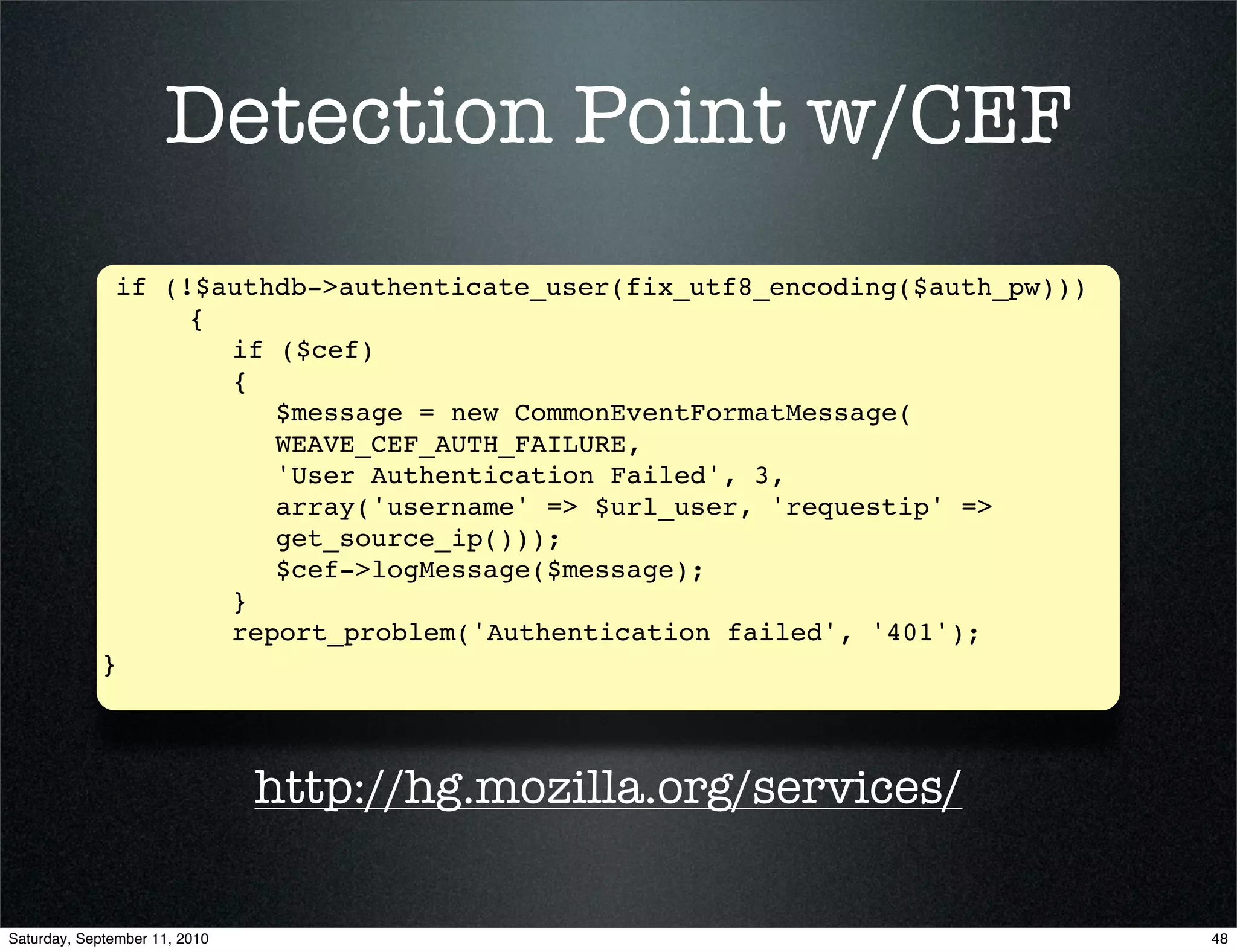 Detection Point w/CEF
             if (!$authdb->authenticate_user(fix_utf8_encoding($auth_pw)))
             ! ! {
             ! ! ! if ($cef)
             ! ! ! {
             ! ! ! ! $message = new CommonEventFormatMessage(
                       WEAVE_CEF_AUTH_FAILURE,
                       'User Authentication Failed', 3, ! ! !
                       array('username' => $url_user, 'requestip' =>
                       get_source_ip()));
             ! ! ! ! $cef->logMessage($message);
            ! ! ! }
            ! ! ! report_problem('Authentication failed', '401');
            }



                               http://hg.mozilla.org/services/

Saturday, September 11, 2010                                                 48
 