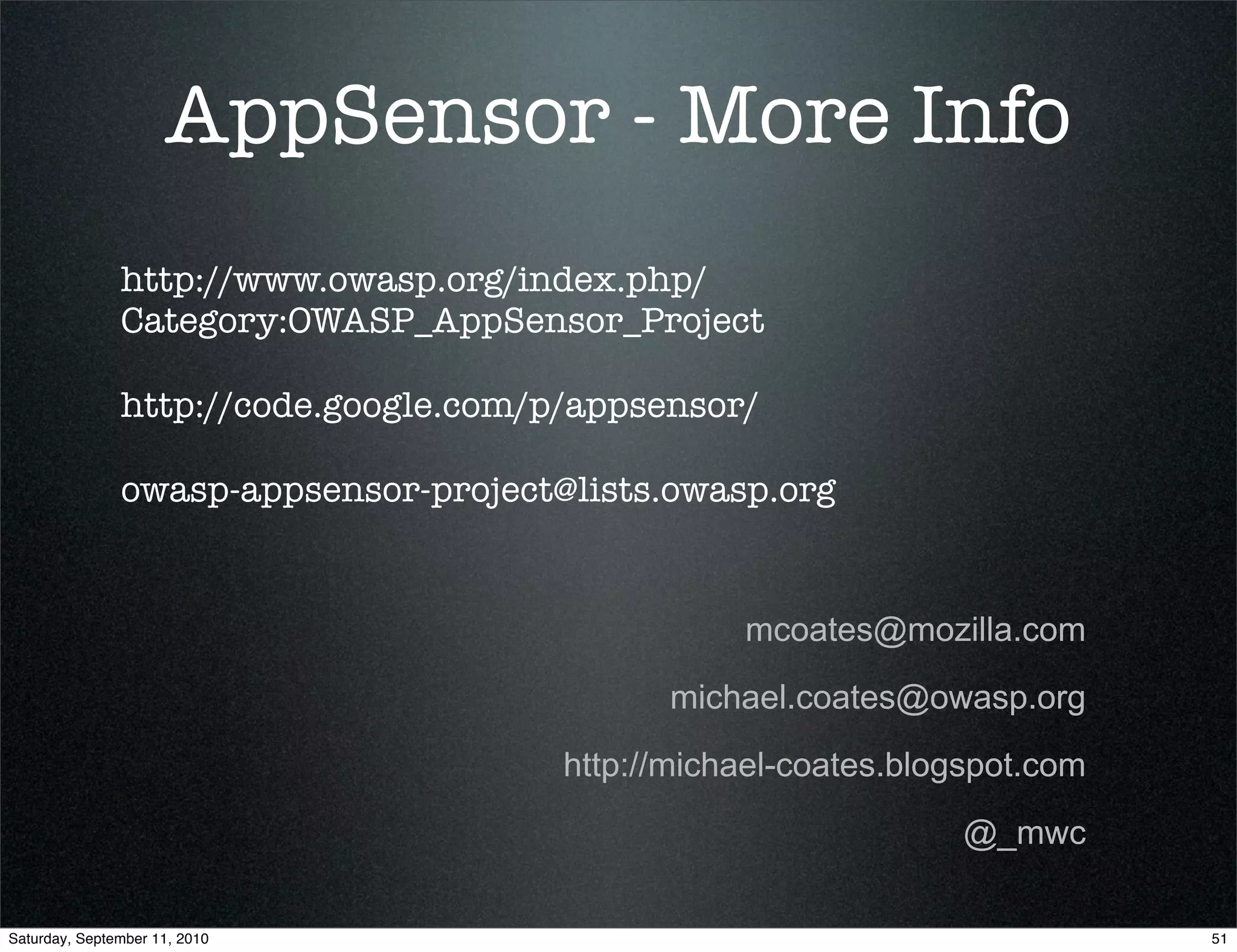 AppSensor - More Info
               http://www.owasp.org/index.php/
               Category:OWASP_AppSensor_Project

               http://code.google.com/p/appsensor/

               owasp-appsensor-project@lists.owasp.org


                                                  mcoates@mozilla.com

                                             michael.coates@owasp.org

                                       http://michael-coates.blogspot.com

                                                                 @_mwc

Saturday, September 11, 2010                                                51
 