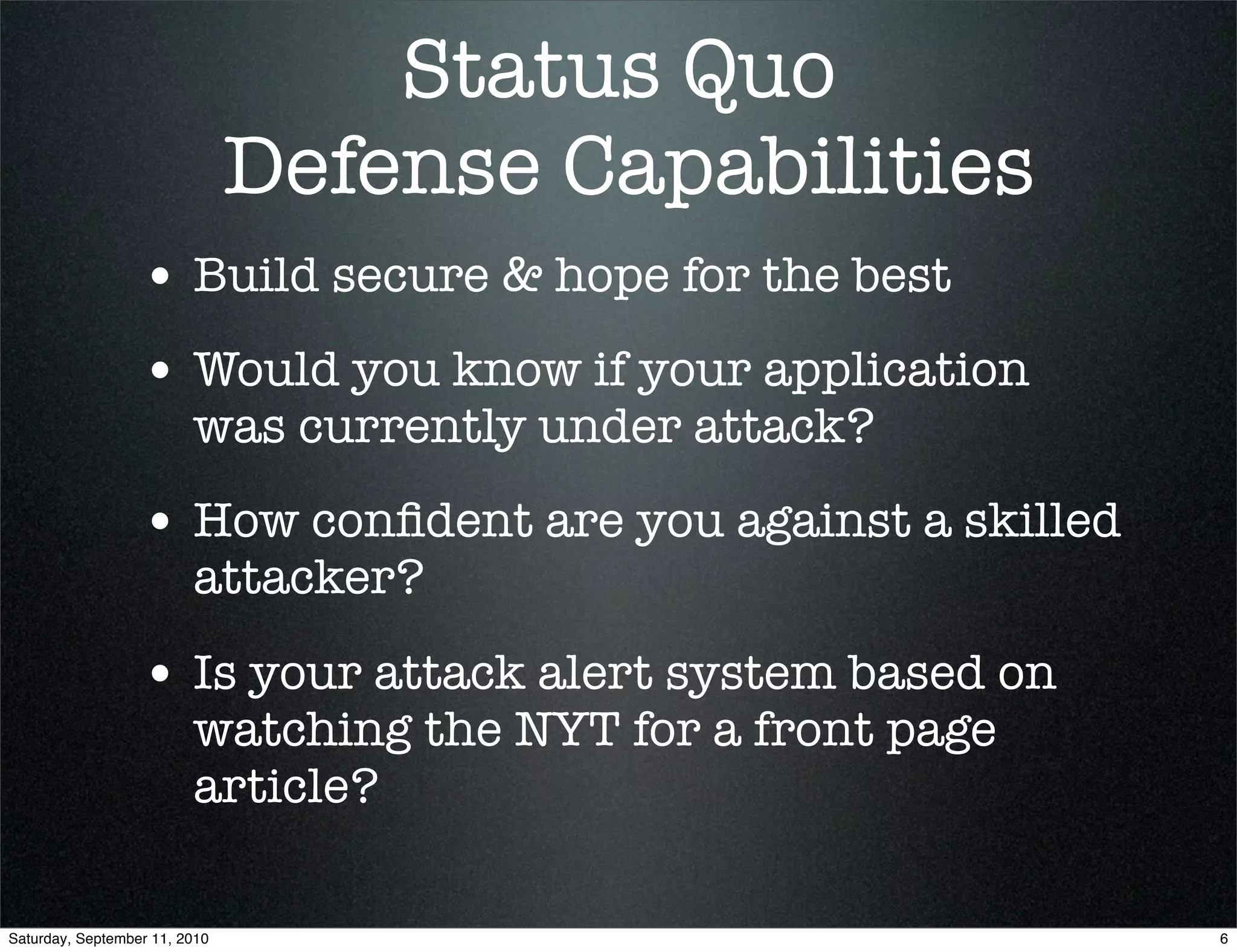 Status Quo
                               Defense Capabilities
                  • Build secure & hope for the best
                  • Would you know if your application
                         was currently under attack?
                  • How conﬁdent are you against a skilled
                         attacker?

                  • Is your attack alert system based on
                         watching the NYT for a front page
                         article?

Saturday, September 11, 2010                                 6
 