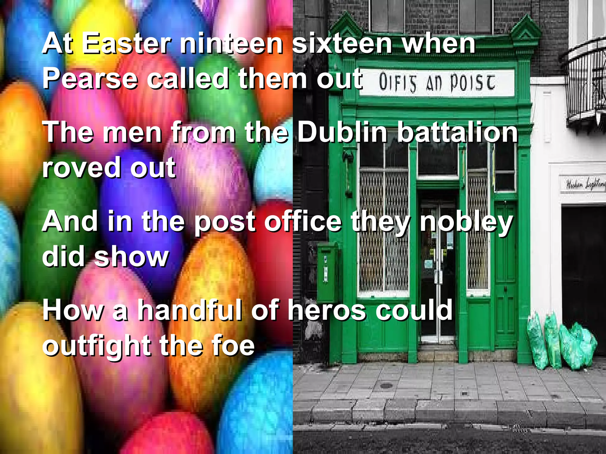 At Easter ninteen sixteen when Pearse called them out The men from the Dublin battalion roved out And in the post office they nobley did show How a handful of heros could outfight the foe 