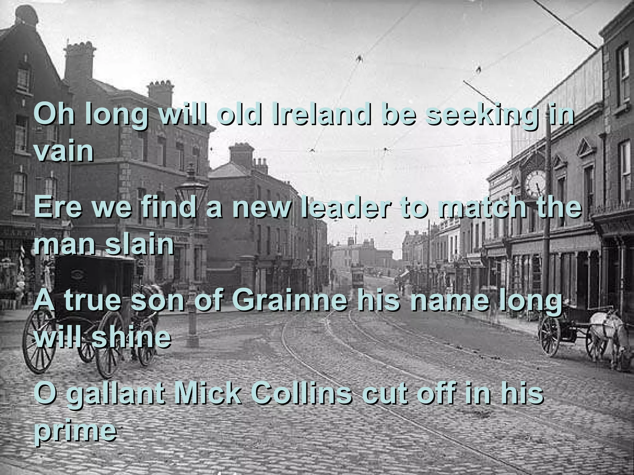 Oh long will old Ireland be seeking in vain Ere we find a new leader to match the man slain A true son of Grainne his name long will shine O gallant Mick Collins cut off in his prime 