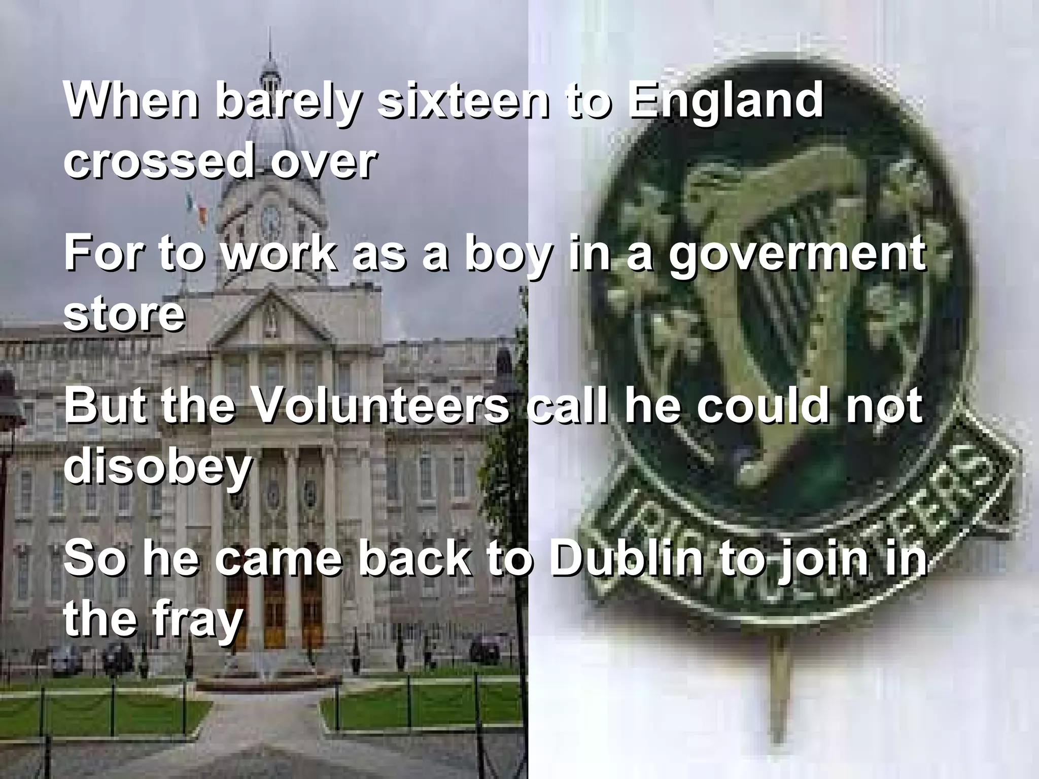 When barely sixteen to England crossed over  For to work as a boy in a goverment store But the Volunteers call he could not disobey So he came back to Dublin to join in the fray 