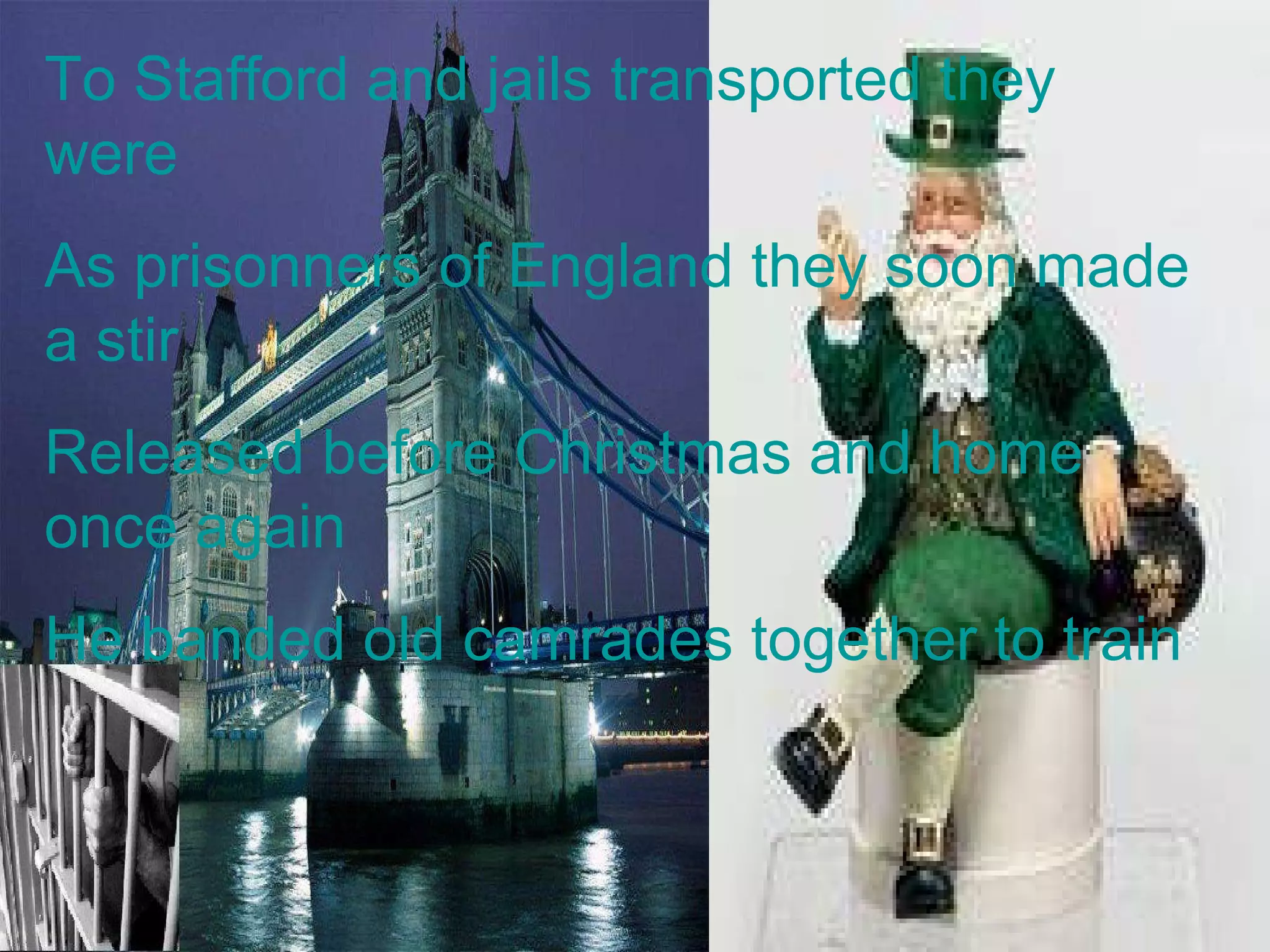 To Stafford and jails transported they were As prisonners of England they soon made a stir Released before Christmas and home once again He banded old camrades together to train 