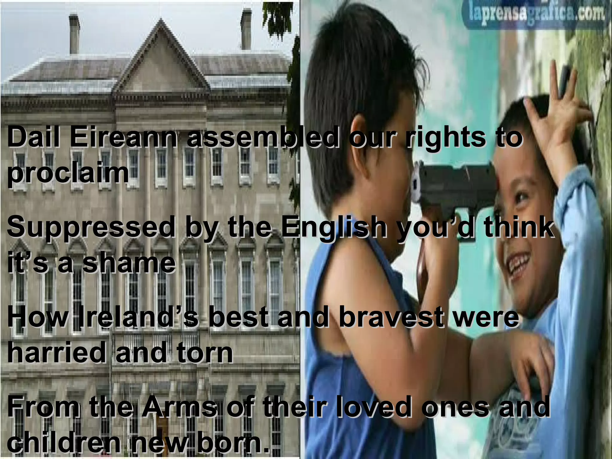 Dail Eireann assembled our rights to proclaim Suppressed by the English you’d think it’s a shame How Ireland’s best and bravest were harried and torn From the Arms of their loved ones and children new born. 