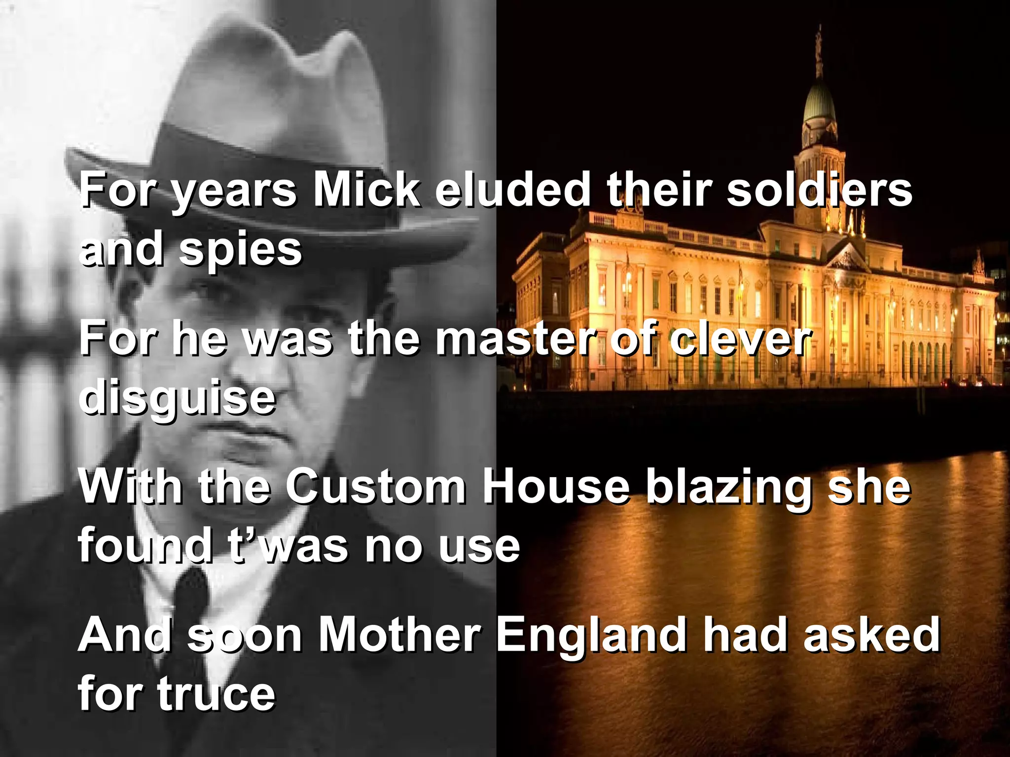 For years Mick eluded their soldiers and spies For he was the master of clever disguise With the Custom House blazing she found t’was no use And soon Mother England had asked for truce 