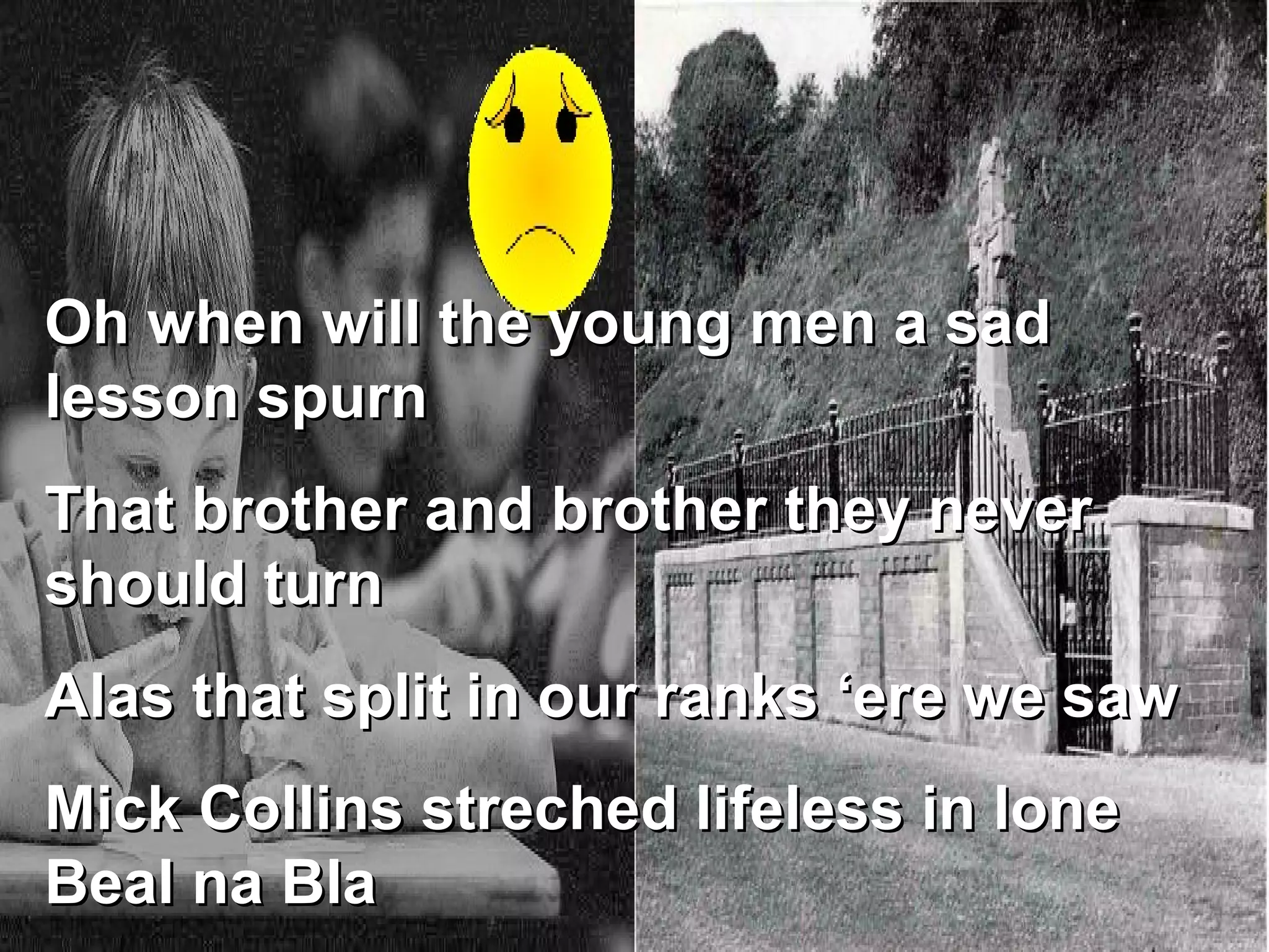 Oh when will the young men a sad lesson spurn That brother and brother they never should turn Alas that split in our ranks ‘ere we saw Mick Collins streched lifeless in lone Beal na Bla 