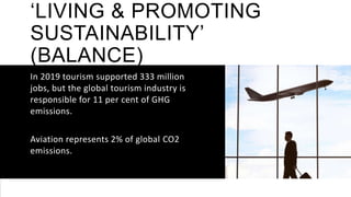 ‘LIVING & PROMOTING
SUSTAINABILITY’
(BALANCE)
In 2019 tourism supported 333 million
jobs, but the global tourism industry is
responsible for 11 per cent of GHG
emissions.
Aviation represents 2% of global CO2
emissions.
 
