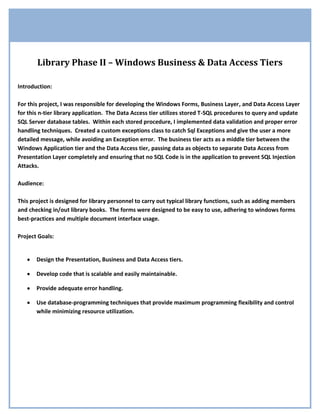 Library Phase II – Windows Business & Data Access TiersIntroduction:For this project, I was responsible for developing the Windows Forms, Business Layer, and Data Access Layer for this n-tier library application.  The Data Access tier utilizes stored T-SQL procedures to query and update SQL Server database tables.  Within each stored procedure, I implemented data validation and proper error handling techniques.  Created a custom exceptions class to catch Sql Exceptions and give the user a more detailed message, while avoiding an Exception error.  The business tier acts as a middle tier between the Windows Application tier and the Data Access tier, passing data as objects to separate Data Access from Presentation Layer completely and ensuring that no SQL Code is in the application to prevent SQL Injection Attacks.Audience:This project is designed for library personnel to carry out typical library functions, such as adding members and checking in/out library books.  The forms were designed to be easy to use, adhering to windows forms best-practices and multiple document interface usage. Project Goals:Design the Presentation, Business and Data Access tiers.Develop code that is scalable and easily maintainable.Provide adequate error handling.Use database-programming techniques that provide maximum programming flexibility and control while minimizing resource utilization. Use of ADO.NET for Utilizing SQL Stored ProceduresGet Members/// ,[object Object],        /// ,[object Object],The member's member number (ID).        /// ,[object Object],        public Member GetMember(short memberNumber)        {            Member member = null;            //Establish the connection            using (SqlConnection con = new SqlConnection(MC.DataAccess.Properties.Settings.Default.LibraryConnectionString))            {                //Instantiate a command with the connection for stored procedure                //dbo.Adult_Member_Sel                using (SqlCommand cmd = new SqlCommand(
dbo.Member_Sel
, con))                {                    cmd.CommandType = CommandType.StoredProcedure;                    #region Add Parameters                    cmd.Parameters.AddWithValue(
@member_no
, memberNumber);                                        SqlParameter param = new SqlParameter(
@lastname
, SqlDbType.VarChar, 15);                    param.Direction = ParameterDirection.Output;                    cmd.Parameters.Add(param);                    param = new SqlParameter(
@firstname
, SqlDbType.VarChar, 25);                    param.Direction = ParameterDirection.Output;                    cmd.Parameters.Add(param);                    param = new SqlParameter(
@middleinitial
, SqlDbType.Char, 1);                    param.Direction = ParameterDirection.Output;                    cmd.Parameters.Add(param);                    param = new SqlParameter(
@street
, SqlDbType.VarChar, 15);                    param.Direction = ParameterDirection.Output;                    cmd.Parameters.Add(param);                    param = new SqlParameter(
@city
, SqlDbType.VarChar, 15);                    param.Direction = ParameterDirection.Output;                    cmd.Parameters.Add(param);                    param = new SqlParameter(
@state
, SqlDbType.VarChar, 2);                    param.Direction = ParameterDirection.Output;                    cmd.Parameters.Add(param);  Continued on next page… Get Members Continued…  param = new SqlParameter(
@zip
, SqlDbType.VarChar, 10);                    param.Direction = ParameterDirection.Output;                    cmd.Parameters.Add(param);                    param = new SqlParameter(
@phone_no
, SqlDbType.VarChar, 13);                    param.Direction = ParameterDirection.Output;                    cmd.Parameters.Add(param);                    param = new SqlParameter(
@expr_date
, SqlDbType.DateTime, 8);                    param.Direction = ParameterDirection.Output;                    cmd.Parameters.Add(param);                    param = new SqlParameter(
@is_juvenile
, SqlDbType.Bit, 1);                    param.Direction = ParameterDirection.Output;                    cmd.Parameters.Add(param);                    param = new SqlParameter(
@adult_member_no
, SqlDbType.SmallInt, 2);                    param.Direction = ParameterDirection.Output;                    cmd.Parameters.Add(param);                    param = new SqlParameter(
@birth_date
, SqlDbType.DateTime, 8);                    param.Direction = ParameterDirection.Output;                    cmd.Parameters.Add(param);                    #endregion                    try                    {                        //Open our connection and execute our query                        con.Open();                        int returnValue = cmd.ExecuteNonQuery();                        //Check to see if we have a juvenile                        if ((bool)cmd.Parameters[
@is_juvenile
].Value)                        {                            JuvenileMember jm = new JuvenileMember();                            //Fill member properties                            jm.MemberID = (short)cmd.Parameters[
@member_no
].Value;                            jm.LastName = cmd.Parameters[
@lastname
].Value.ToString();                            jm.FirstName = cmd.Parameters[
@firstname
].Value.ToString();                            jm.MiddleInitial = cmd.Parameters[
@middleinitial
].Value.ToString();                            jm.Street = cmd.Parameters[
@street
].Value.ToString();                            jm.City = cmd.Parameters[
@city
].Value.ToString();                            jm.State = cmd.Parameters[
@state
].Value.ToString();                            jm.ZipCode = cmd.Parameters[
@zip
].Value.ToString();                            jm.PhoneNumber = cmd.Parameters[
@phone_no
].Value.ToString();                            jm.ExpirationDate = Convert.ToDateTime(cmd.Parameters[
@expr_date
].Value);                            jm.AdultMemberID = (short)cmd.Parameters[
@adult_member_no
].Value;Continued on next page… Get Members Continued…jm.BirthDate = Convert.ToDateTime(cmd.Parameters[
@birth_date
].Value);                            //Cast the juvenile member to a member                            member = (Member)jm;                        }                        else                        {                            member = new Member();                            //Fill member properties                            member.MemberID = (short)cmd.Parameters[
@member_no
].Value;                            member.LastName = cmd.Parameters[
@lastname
].Value.ToString();                            member.FirstName = cmd.Parameters[
@firstname
].Value.ToString();                            member.MiddleInitial = cmd.Parameters[
@middleinitial
].Value.ToString();                            member.Street = cmd.Parameters[
@street
].Value.ToString();                            member.City = cmd.Parameters[
@city
].Value.ToString();                            member.State = cmd.Parameters[
@state
].Value.ToString();                            member.ZipCode = cmd.Parameters[
@zip
].Value.ToString();                            member.PhoneNumber = cmd.Parameters[
@phone_no
].Value.ToString();                            member.ExpirationDate = Convert.ToDateTime(cmd.Parameters[
@expr_date
].Value.ToString());                        }                    }                    catch (SqlException sqlex)                    {                        switch (sqlex.State)                        {                            case 2:                                throw new LibraryException(ErrorCode.NoSuchMember);                                break;                            default:                                throw new LibraryException(ErrorCode.GenericException, sqlex.Message);                                break;                        }                                                                    }                    catch (Exception ex)                    {                        throw new LibraryException(ErrorCode.GenericException, ex.Message);                    }                }            }            return member;        }        #endregion    }}This method is located in the Data Access class, which handles all calls to the database by use of stored procedures.  The SQLCommand object is populated with input and output parameters, as well as calling a Custom Exceptions class.   The catch blocks handle any SQLExceptions and throw a new custom Library Exception back to the presentation layer. Custom Exception Handlingpublic class LibraryException : Exception    {        private ErrorCode libraryErrorCode;        public ErrorCode LibraryErrorCode        {            get { return libraryErrorCode; }        }        /// ,[object Object],        /// ,[object Object],        public LibraryException(string msg) : base(msg)        {            libraryErrorCode = ErrorCode.None;        }        /// ,[object Object],        /// ,[object Object],The error code that indicates the reason for the exception.        public LibraryException(ErrorCode errorCode)        {            libraryErrorCode = errorCode;        }        /// ,[object Object],        /// ,[object Object],The error code that indicates the reason for the exception.        /// ,[object Object],The error message that explains the reason for the exception.         public LibraryException(ErrorCode errorCode, string msg) : base(msg)        {            libraryErrorCode = errorCode;        }        #endregion    }This is a partial representation of a custom exceptions class I created for catching SQL Exceptions and rethrowing the exception as a Library Exception with a more detailed error message from the ErrorCode enumeration. Custom Exception Handlingpublic class ExceptionMessages    {                /// ,[object Object],        /// ,[object Object],Library Exception        /// ,[object Object],        public static string HandleExceptions(LibraryException le)        {            string s;            switch (le.LibraryErrorCode)            {                case ErrorCode.AddAdultFailed:                    s = 
Add Adult Failed.
;                    break;                case ErrorCode.AddJuvenileFailed:                    s = 
Add Juvenile Failed.
;                    break;                case ErrorCode.CheckInFailed:                    s = 
Check In Failed.
;                    break;                case ErrorCode.CheckOutFailed:                    s = 
Check Out Failed.
;                    break;                case ErrorCode.GenericException:                    s = le.Message;                    break;                case ErrorCode.ItemAlreadyOnLoan:                    s = 
Item is Already On Loan.
;                    break;                case ErrorCode.ItemNotFound:                    s = 
The Item was Not Found.
;                    break;                case ErrorCode.ItemNotOnLoan:                    s = 
The Item is Not Currently On Loan.
;                    break;                case ErrorCode.MissingAdultMember:                    s = 
Missing Adult Member.
;                    break;                case ErrorCode.NoSuchMember:                    s = 
Member not found.
;                    break;                case ErrorCode.None:                    s = 
No Error.
;                    break;                default:                    s = 
Exception Occurred.
;                    break;            }            return s;        }    } SQL Stored ProcedureCreate a Stored ProcedureCREATE PROCEDURE [dbo].[Member_Sel] -- Add the parameters for the stored procedure here@member_no SMALLINT = NULL,@lastname VARCHAR(15) = NULL OUTPUT, @firstname VARCHAR(15) = NULL OUTPUT, @middleinitial CHAR(1) = NULL OUTPUT,@street VARCHAR(15) = NULL OUTPUT,@city VARCHAR(15) = NULL OUTPUT,@state CHAR(2) = NULL OUTPUT,@zip CHAR(10) = NULL OUTPUT,@phone_no CHAR(13) = NULL OUTPUT,@expr_date DATETIME = NULL OUTPUT,@is_juvenile BIT = 0 OUTPUT,@adult_member_no SMALLINT = NULL OUTPUT,@birth_date DATETIME = NULL OUTPUTASBEGIN-- SET NOCOUNT ON added to prevent extra result sets from-- interfering with SELECT statements.SET NOCOUNT ON;--Check for nullsIF (@member_no IS NULL) OR (@member_no < 1) OR (@member_no > 32767)BEGINRAISERROR('Member ID is not valid.', 11, 1);RETURNEND--Check to see if member_no is in the juvenile tableIF (SELECT COUNT(*) FROM Juvenile WHERE member_no = @member_no) > 0BEGIN --Juvenile functionalitySET @is_juvenile = 1--Get juvenile informationSELECT @lastname = m.lastname, @firstname = m.firstname, @middleinitial = m.middleinitial,@birth_date = birth_date, @adult_member_no = adult_member_noFROM Juvenile AS jJOIN Member as mON j.member_no = @member_no AND m.member_no = @member_no--Get parent's information from @adult_member_noSELECT @street = street, @city = city, @state = state, @zip = zip, @expr_date = expr_date,@phone_no = phone_noFROM Adult WHERE member_no = @adult_member_noEND Stored Procedure Continued…ELSE IF (SELECT COUNT(*) FROM Adult WHERE member_no = @member_no) > 0BEGIN --Adult functionalitySET @is_juvenile = 0--Get adult informationSELECT @lastname = m.lastname, @firstname = m.firstname, @middleinitial = m.middleinitial,@street = a.street, @city = a.city, @state = a.state, @zip = a.zip, @expr_date = a.expr_date,@phone_no = a.phone_noFROM Adult AS a JOIN Member AS mON a.member_no = @member_no AND m.member_no = @member_noENDELSE BEGIN --Member does not exist errorRAISERROR('Member does not exist.', 11, 2);The following stored procedure is being called by an ADO.NET SqlCommand object.  The stored proc returns all info into output parameters from either the Juvenile or Adult Table.  If an error occurs, it raises it’s own SqlException with a specified State, which the Data Access Layer then bubbles up to the Presentation Layer for proper error handling and notification to the user. Business Layer    public class BusinessLayer    {        /// ,[object Object],        public BusinessLayer()…        /// ,[object Object],        /// ,[object Object],memberId to look up        /// ,[object Object],        public Member GetInformation(short memberId)        {            //Create a library data access object            LibraryDataAccess lda = new LibraryDataAccess();            //Call the Get member method and pass in the memberId            Member myMember = lda.GetMember(memberId);            return myMember;        }                /// ,[object Object],        /// ,[object Object],memberId        /// ,[object Object],        public ItemsDataSet GetBooks(short memberId)        {            //Create a library data access object            LibraryDataAccess lda = new LibraryDataAccess();            //Call the GetItems method            ItemsDataSet ids = lda.GetItems(memberId);            return ids;        }        /// ,[object Object],        /// ,[object Object],member who checked out book        /// ,[object Object],ISBN of Book        /// ,[object Object],copyNo of Book        public void CheckOutBook(short memberId, int isbn, short copyNo)        {            //Create a library data access object            LibraryDataAccess lda = new LibraryDataAccess();            //Call the CheckInItem Method            lda.CheckOutItem(memberId, isbn, copyNo);        }    }The above class is partial and represents some of the methods within the business tier and communicates data between the presentation layer and the data access layer.   Implementing Interfaces in Custom Classes    [DeveloperInfo(
Mike Colon
, Date = 
04/22/2009
, Title = 
Products
)]    [CustomDescription(
Products is a collection of Product: IList,[object Object]