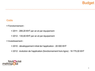 Budget



Coûts

 Fonctionnement :

      2011 : 289,20 €HT par an et par équipement

      2012 : 135,60 €HT par an et par équipement

 Investissement :

      2010 : développement initial de l’application : 20 000 €HT

      2012 : évolution de l’application (fonctionnement hors ligne) : 18 775,00 €HT




                                                                                       4
                                                                                           3
 