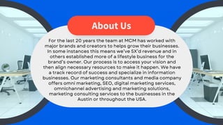 About Us
For the last 20 years the team at MCM has worked with
major brands and creators to helps grow their businesses.
In some instances this means we’ve 5X’d revenue and in
others established more of a lifestyle business for the
brand’s owner. Our process is to access your vision and
then align necessary resources to make it happen. We have
a track record of success and specialize in information
businesses. Our marketing consultants and media company
offers omni marketing, SEO, digital marketing services,
omnichannel advertising and marketing solutions,
marketing consulting services to the businesses in the
Austin or throughout the USA.
 