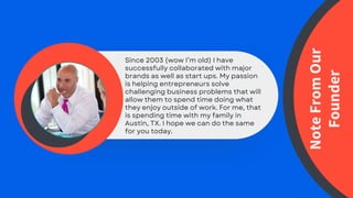 Since 2003 (wow I’m old) I have
successfully collaborated with major
brands as well as start ups. My passion
is helping entrepreneurs solve
challenging business problems that will
allow them to spend time doing what
they enjoy outside of work. For me, that
is spending time with my family in
Austin, TX. I hope we can do the same
for you today.
Note
From
Our
Founder
 