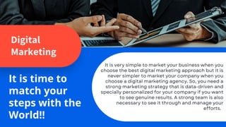 Digital
Marketing
It is time to
match your
steps with the
World!!
It is very simple to market your business when you
choose the best digital marketing approach but it is
never simpler to market your company when you
choose a digital marketing agency. So, you need a
strong marketing strategy that is data-driven and
specially personalized for your company if you want
to see genuine results. A strong team is also
necessary to see it through and manage your
efforts.
 