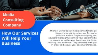Media
Consulting
Company
How Our Services
Will Help Your
Business
Michael Curtis’ social media consultations go
beyond a simple introduction. To create
practical actions for your company, our
advisors thoroughly examine your social media
presence as well as your brand, competitors,
industry, and audience. They converse with you
in order to discover your social preferences.
 
