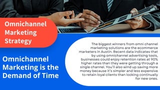 Omnichannel
Marketing
Strategy
Omnichannel
Marketing is the
Demand of Time
The biggest winners from omni channel
marketing solutions are the ecommerce
marketers in Austin. Recent data indicates that
by using omnichannel advertising tools,
businesses could enjoy retention rates at 90%
higher rates than they were getting through a
single channel. You’ll also wind up saving more
money because it’s simpler and less expensive
to retain loyal clients than looking continually
for new ones.
 