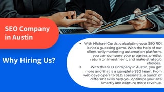 SEO Company
in Austin
Why Hiring Us?
With Michael Curtis, calculating your SEO ROI
is not a guessing game. With the help of our
client-only marketing automation platform,
you can compare your progress, predict
return on investment, and make strategic
choices.
With this SEO Company in Austin, you get
more and that is a complete SEO team. From
web developers to SEO specialists, a bunch of
different skills help you optimize your site
smartly and capture more revenue.
 