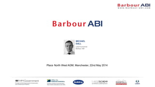 MICHAEL
DALL
Lead Economist
Barbour ABI
Place North West AGM, Manchester, 22nd May 2014
 