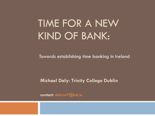 TIME FOR A NEW KIND OF BANK: Towards establishing time banking in Ireland  Michael Daly: Trinity College Dublin contact:  [email_address] 