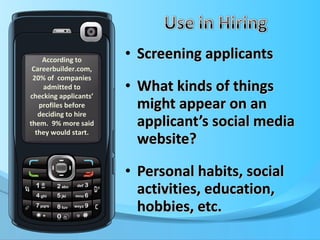 Screening applicants What kinds of things might appear on an applicant’s social media website? Personal habits, social activities, education, hobbies, etc. According to Careerbuilder.com, 20% of  companies admitted to checking applicants’ profiles before deciding to hire them.  9% more said they would start. 