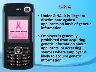 Under GINA, it is illegal to discriminate against applicants on basis of genetic information.  Employer is generally prohibited from acquiring genetic information about applicants, or accessing sources where employer is likely to acquire genetic information. 