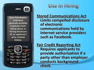 Stored Communications Act  Limits compelled disclosure of electronic communications held by internet service providers such as Facebook. Fair Credit Reporting Act  Requires applicants to provide authorization if a party other than employer conducts background check. New Philadelphia Ordinance generally prohibits employers from asking about, or forcing disclosure of, an applicant’s prior criminal history. 